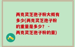 两克灵芝孢子粉大概有多少(两克灵芝孢子粉的重量是多少？ - 两克灵芝孢子粉的量)
