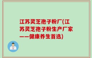 江苏灵芝孢子粉厂(江苏灵芝孢子粉生产厂家——健康养生首选)