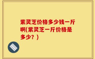 紫灵芝价格多少钱一斤啊(紫灵芝一斤价格是多少？)