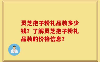 灵芝孢子粉礼品装多少钱？了解灵芝孢子粉礼品装的价格信息？