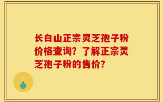 长白山正宗灵芝孢子粉价格查询？了解正宗灵芝孢子粉的售价？
