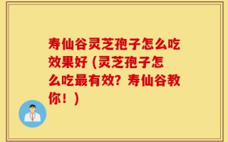 寿仙谷灵芝孢子怎么吃效果好 (灵芝孢子怎么吃最有效？寿仙谷教你！)