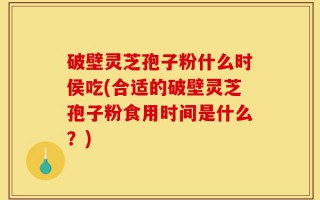 破壁灵芝孢子粉什么时侯吃(合适的破壁灵芝孢子粉食用时间是什么？)
