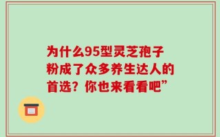 为什么95型灵芝孢子粉成了众多养生达人的首选？你也来看看吧”