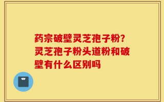 药宗破壁灵芝孢子粉？灵芝孢子粉头道粉和破壁有什么区别吗