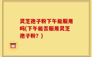 灵芝孢子粉下午能服用吗(下午能否服用灵芝孢子粉？)