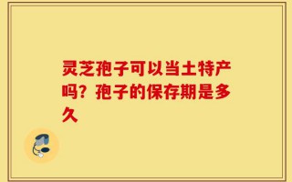 灵芝孢子可以当土特产吗？孢子的保存期是多久