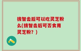 拔智齿后可以吃灵芝粉么(拔智齿后可否食用灵芝粉？)
