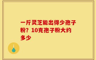 一斤灵芝能出得少孢子粉？10克孢子粉大约多少