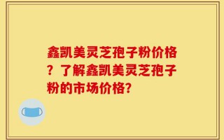 鑫凯美灵芝孢子粉价格？了解鑫凯美灵芝孢子粉的市场价格？