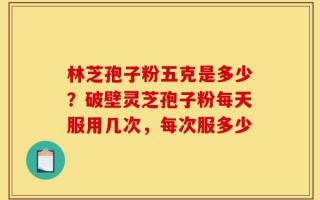 林芝孢子粉五克是多少？破壁灵芝孢子粉每天服用几次，每次服多少