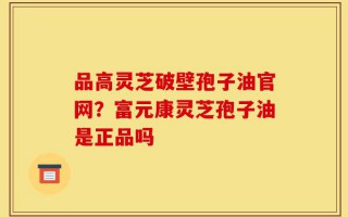 品高灵芝破壁孢子油官网？富元康灵芝孢子油是正品吗