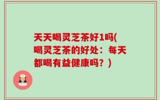 天天喝灵芝茶好1吗(喝灵芝茶的好处：每天都喝有益健康吗？)