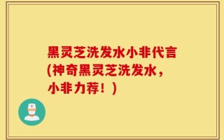 黑灵芝洗发水小非代言(神奇黑灵芝洗发水，小非力荐！)