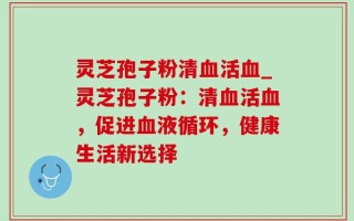灵芝孢子粉清血活血_灵芝孢子粉：清血活血，促进血液循环，健康生活新选择