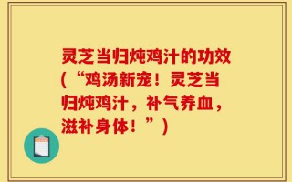 灵芝当归炖鸡汁的功效(“鸡汤新宠！灵芝当归炖鸡汁，补气养血，滋补身体！”)