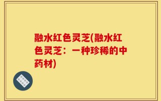 融水红色灵芝(融水红色灵芝：一种珍稀的中药材)