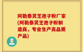 阿勒泰灵芝孢子粉厂家(阿勒泰灵芝孢子粉制造商，专业生产高品质产品)