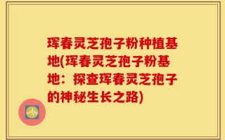 珲春灵芝孢子粉种植基地(珲春灵芝孢子粉基地：探查珲春灵芝孢子的神秘生长之路)
