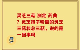灵芝三萜 测定 药典？灵芝孢子粉里的灵芝三萜和总三萜，说的是一回事吗