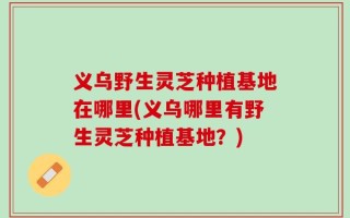 义乌野生灵芝种植基地在哪里(义乌哪里有野生灵芝种植基地？)