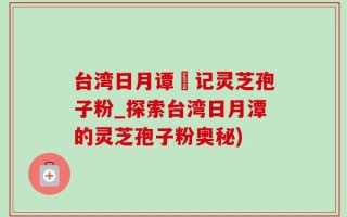 台湾日月谭哖记灵芝孢子粉_探索台湾日月潭的灵芝孢子粉奥秘)