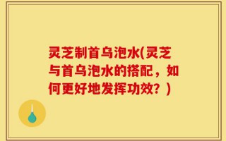 灵芝制首乌泡水(灵芝与首乌泡水的搭配，如何更好地发挥功效？)