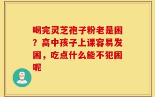 喝完灵芝孢子粉老是困？高中孩子上课容易发困，吃点什么能不犯困呢