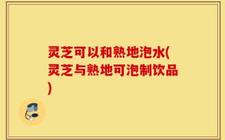 灵芝可以和熟地泡水(灵芝与熟地可泡制饮品)