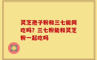 灵芝孢子粉和三七能同吃吗？三七粉能和灵芝粉一起吃吗