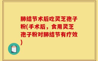 肺结节术后吃灵芝孢子粉(手术后，食用灵芝孢子粉对肺结节有疗效)