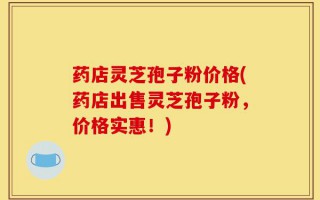 药店灵芝孢子粉价格(药店出售灵芝孢子粉，价格实惠！)