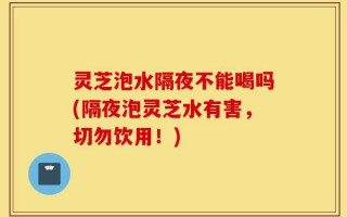 灵芝泡水隔夜不能喝吗(隔夜泡灵芝水有害，切勿饮用！)