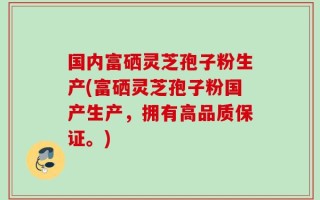 国内富硒灵芝孢子粉生产(富硒灵芝孢子粉国产生产，拥有高品质保证。)