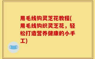 用毛线钩灵芝花教程(用毛线钩织灵芝花，轻松打造营养健康的小手工)