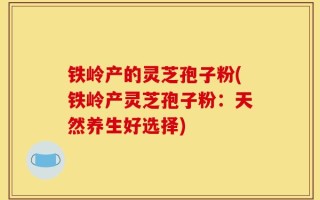 铁岭产的灵芝孢子粉(铁岭产灵芝孢子粉：天然养生好选择)
