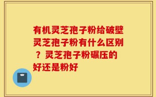 有机灵芝孢子粉给破壁灵芝孢子粉有什么区别 ？灵芝孢子粉碾压的好还是粉好