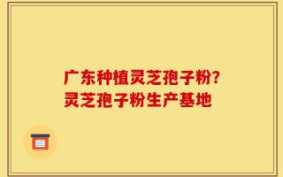 广东种植灵芝孢子粉？灵芝孢子粉生产基地