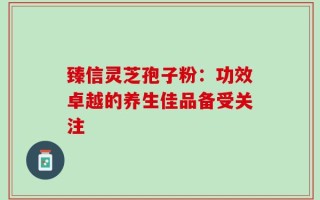 臻信灵芝孢子粉：功效卓越的养生佳品备受关注
