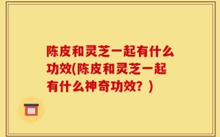 陈皮和灵芝一起有什么功效(陈皮和灵芝一起有什么神奇功效？)