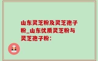 山东灵芝粉及灵芝孢子粉_山东优质灵芝粉与灵芝孢子粉：