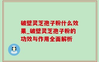 破壁灵芝孢子粉什么效果_破壁灵芝孢子粉的功效与作用全面解析