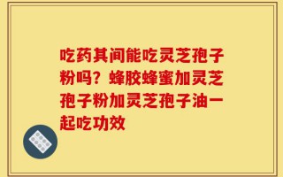 吃药其间能吃灵芝孢子粉吗？蜂胶蜂蜜加灵芝孢子粉加灵芝孢子油一起吃功效