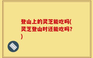 登山上的灵芝能吃吗(灵芝登山时还能吃吗？)