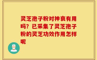 灵芝孢子粉对神衰有用吗？已采集了灵芝孢子粉的灵芝功效作用怎样呢