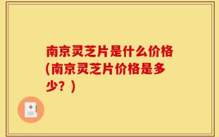 南京灵芝片是什么价格(南京灵芝片价格是多少？)