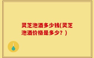 灵芝泡酒多少钱(灵芝泡酒价格是多少？)