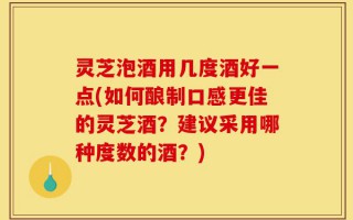 灵芝泡酒用几度酒好一点(如何酿制口感更佳的灵芝酒？建议采用哪种度数的酒？)