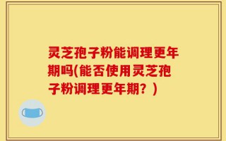 灵芝孢子粉能调理更年期吗(能否使用灵芝孢子粉调理更年期？)