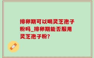 排卵期可以喝灵芝孢子粉吗_排卵期能否服用灵芝孢子粉？